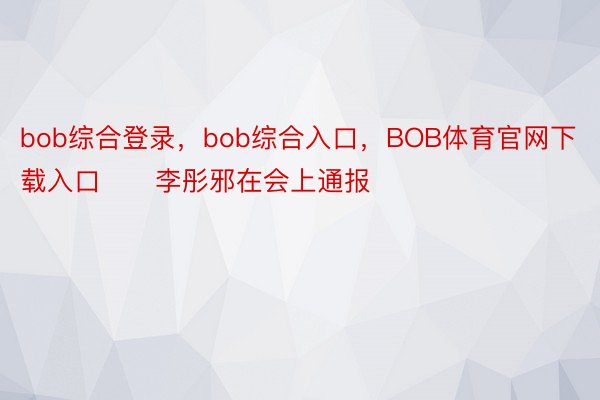 bob综合登录，bob综合入口，BOB体育官网下载入口　　李彤邪在会上通报