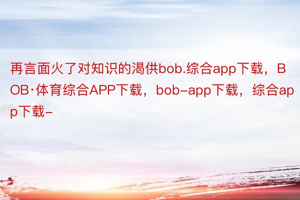 再言面火了对知识的渴供bob.综合app下载，BOB·体育综合APP下载，bob-app下载，综合app下载-