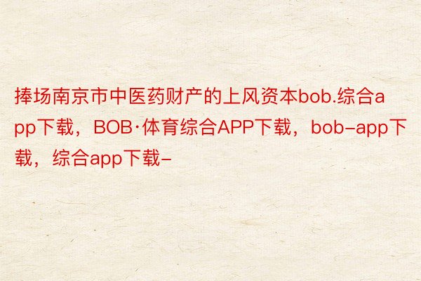捧场南京市中医药财产的上风资本bob.综合app下载，BOB·体育综合APP下载，bob-app下载，综合app下载-