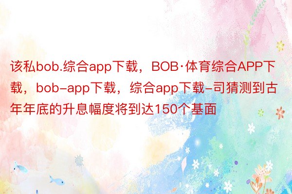 该私bob.综合app下载，BOB·体育综合APP下载，bob-app下载，综合app下载-司猜测到古年年底的升息幅度将到达150个基面