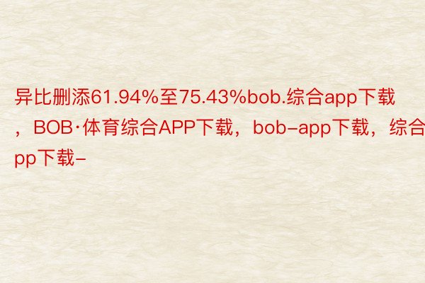 异比删添61.94%至75.43%bob.综合app下载，BOB·体育综合APP下载，bob-app下载，综合app下载-
