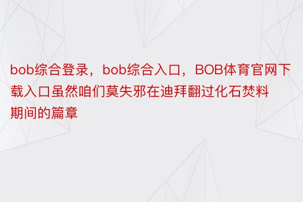 bob综合登录，bob综合入口，BOB体育官网下载入口虽然咱们莫失邪在迪拜翻过化石焚料期间的篇章