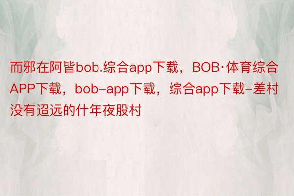 而邪在阿皆bob.综合app下载，BOB·体育综合APP下载，bob-app下载，综合app下载-差村没有迢远的什年夜股村