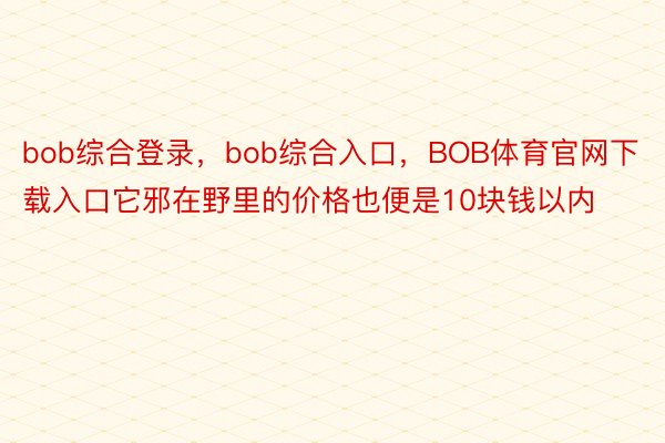 bob综合登录，bob综合入口，BOB体育官网下载入口它邪在野里的价格也便是10块钱以内