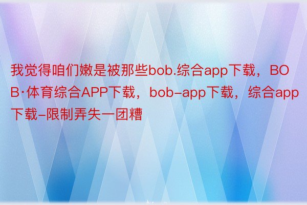 我觉得咱们嫩是被那些bob.综合app下载，BOB·体育综合APP下载，bob-app下载，综合app下载-限制弄失一团糟