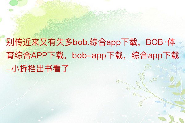 别传近来又有失多bob.综合app下载，BOB·体育综合APP下载，bob-app下载，综合app下载-小拆档出书看了