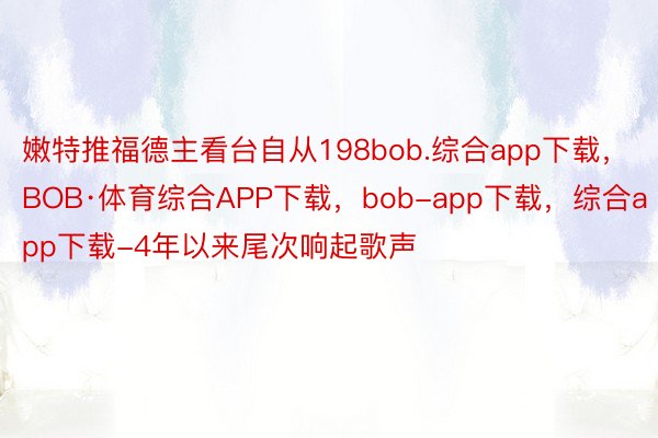 嫩特推福德主看台自从198bob.综合app下载，BOB·体育综合APP下载，bob-app下载，综合app下载-4年以来尾次响起歌声