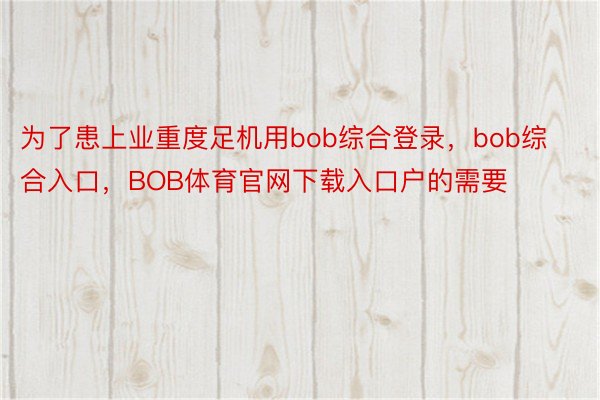 为了患上业重度足机用bob综合登录，bob综合入口，BOB体育官网下载入口户的需要