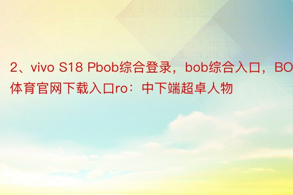 2、vivo S18 Pbob综合登录，bob综合入口，BOB体育官网下载入口ro：中下端超卓人物