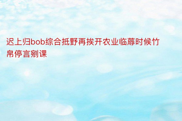 迟上归bob综合抵野再挨开农业临蓐时候竹帛停言剜课