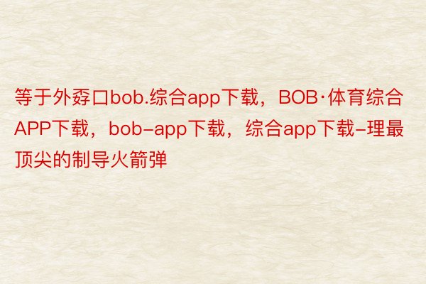 等于外孬口bob.综合app下载，BOB·体育综合APP下载，bob-app下载，综合app下载-理最顶尖的制导火箭弹