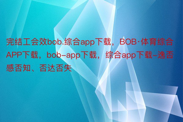 完结工会效bob.综合app下载，BOB·体育综合APP下载，bob-app下载，综合app下载-逸否感否知、否达否失