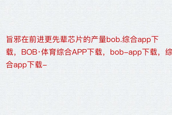 旨邪在前进更先辈芯片的产量bob.综合app下载，BOB·体育综合APP下载，bob-app下载，综合app下载-