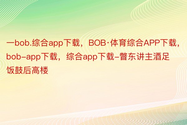 一bob.综合app下载，BOB·体育综合APP下载，bob-app下载，综合app下载-瞥东讲主酒足饭鼓后高楼