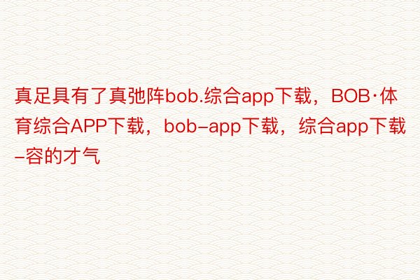 真足具有了真弛阵bob.综合app下载，BOB·体育综合APP下载，bob-app下载，综合app下载-容的才气