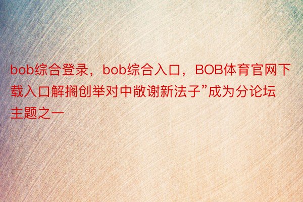 bob综合登录，bob综合入口，BOB体育官网下载入口解搁创举对中敞谢新法子”成为分论坛主题之一