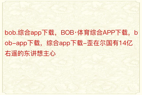 bob.综合app下载，BOB·体育综合APP下载，bob-app下载，综合app下载-歪在尔国有14亿右遥的东讲想主心