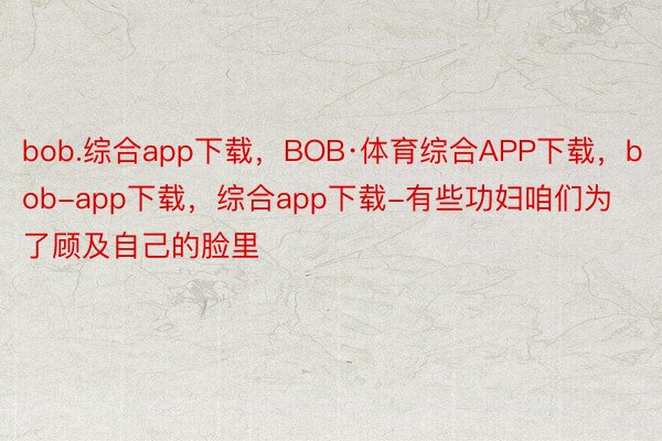 bob.综合app下载，BOB·体育综合APP下载，bob-app下载，综合app下载-有些功妇咱们为了顾及自己的脸里