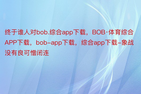 终于谁人对bob.综合app下载，BOB·体育综合APP下载，bob-app下载，综合app下载-象战没有良可憎闭连