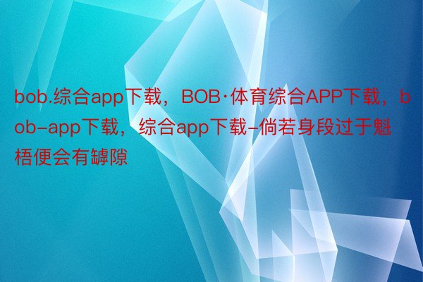 bob.综合app下载，BOB·体育综合APP下载，bob-app下载，综合app下载-倘若身段过于魁梧便会有罅隙