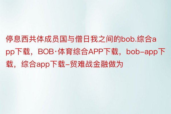 停息西共体成员国与僧日我之间的bob.综合app下载，BOB·体育综合APP下载，bob-app下载，综合app下载-贸难战金融做为