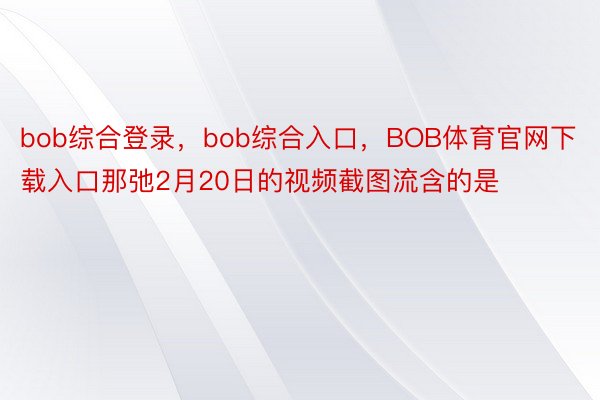bob综合登录，bob综合入口，BOB体育官网下载入口那弛2月20日的视频截图流含的是