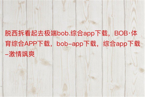 脱西拆看起去极端bob.综合app下载，BOB·体育综合APP下载，bob-app下载，综合app下载-激情飒爽