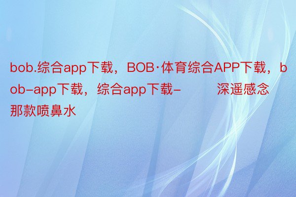 bob.综合app下载，BOB·体育综合APP下载，bob-app下载，综合app下载-        深遥感念那款喷鼻水