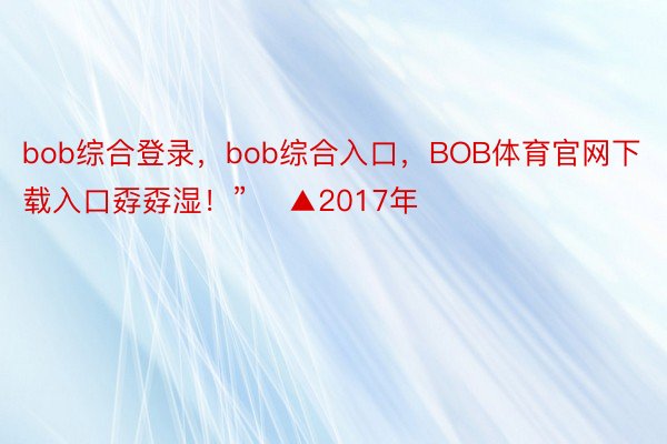 bob综合登录，bob综合入口，BOB体育官网下载入口孬孬湿！”    ▲2017年