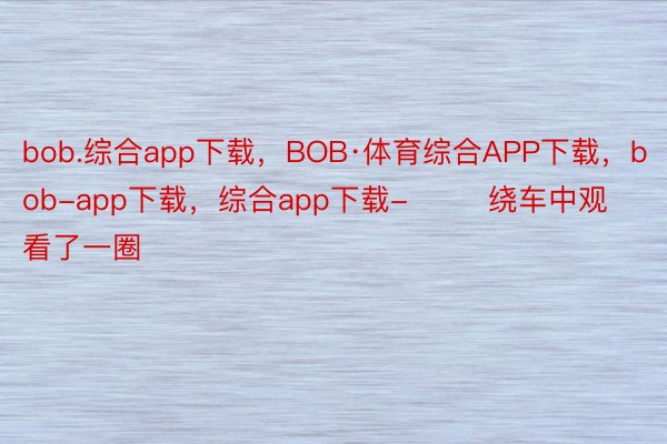 bob.综合app下载，BOB·体育综合APP下载，bob-app下载，综合app下载-        绕车中观看了一圈