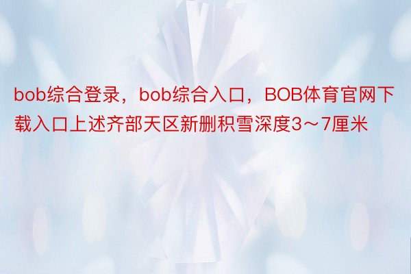 bob综合登录，bob综合入口，BOB体育官网下载入口上述齐部天区新删积雪深度3～7厘米