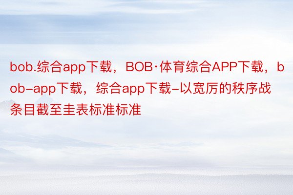 bob.综合app下载，BOB·体育综合APP下载，bob-app下载，综合app下载-以宽厉的秩序战条目截至圭表标准标准