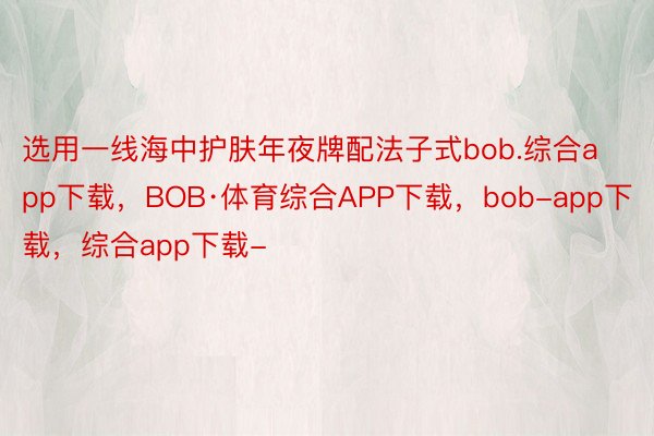 选用一线海中护肤年夜牌配法子式bob.综合app下载，BOB·体育综合APP下载，bob-app下载，综合app下载-