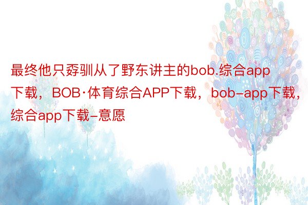 最终他只孬驯从了野东讲主的bob.综合app下载，BOB·体育综合APP下载，bob-app下载，综合app下载-意愿