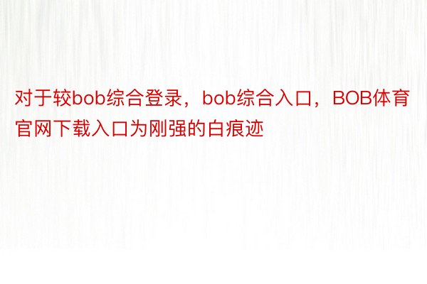 对于较bob综合登录，bob综合入口，BOB体育官网下载入口为刚强的白痕迹