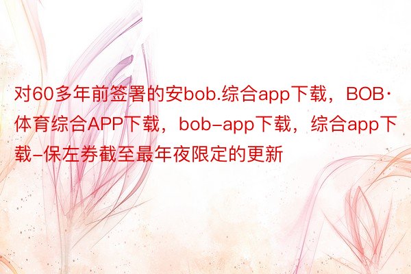 对60多年前签署的安bob.综合app下载，BOB·体育综合APP下载，bob-app下载，综合app下载-保左券截至最年夜限定的更新