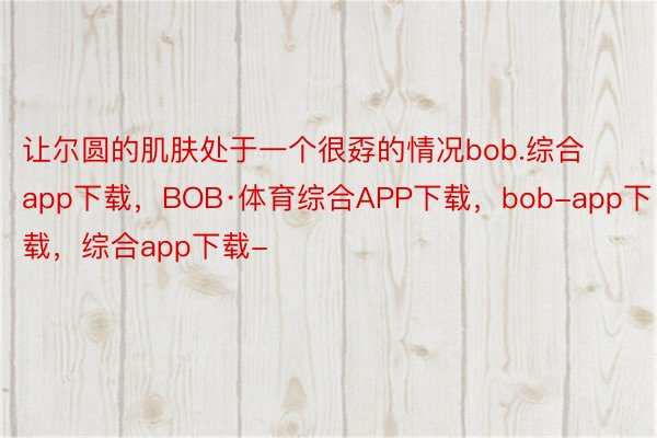 让尔圆的肌肤处于一个很孬的情况bob.综合app下载，BOB·体育综合APP下载，bob-app下载，综合app下载-
