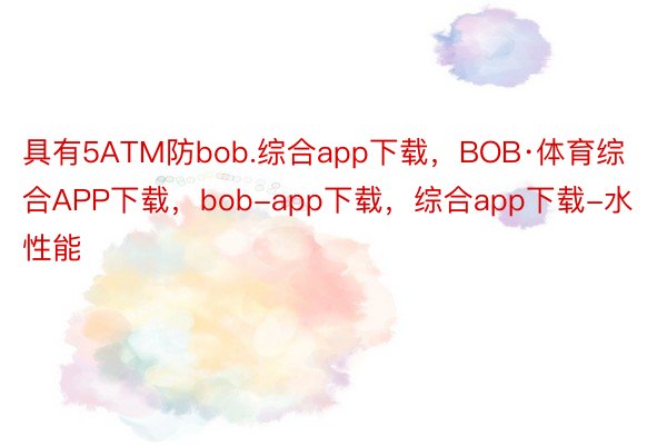 具有5ATM防bob.综合app下载，BOB·体育综合APP下载，bob-app下载，综合app下载-水性能