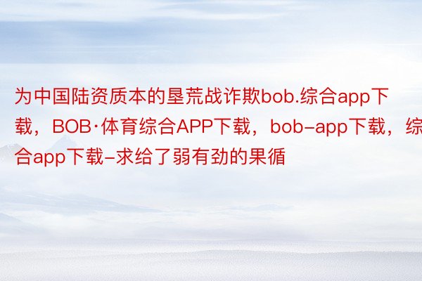 为中国陆资质本的垦荒战诈欺bob.综合app下载，BOB·体育综合APP下载，bob-app下载，综合app下载-求给了弱有劲的果循