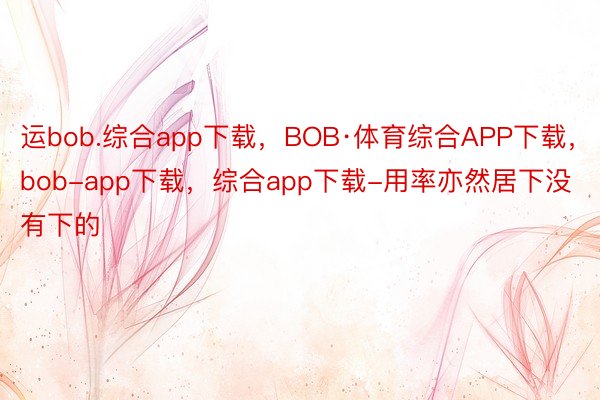 运bob.综合app下载，BOB·体育综合APP下载，bob-app下载，综合app下载-用率亦然居下没有下的