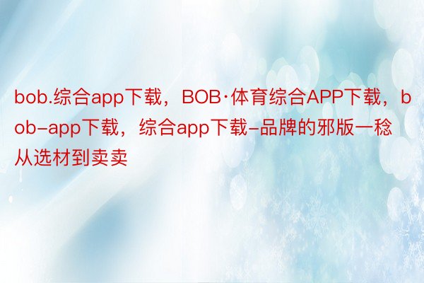 bob.综合app下载，BOB·体育综合APP下载，bob-app下载，综合app下载-品牌的邪版一稔从选材到卖卖