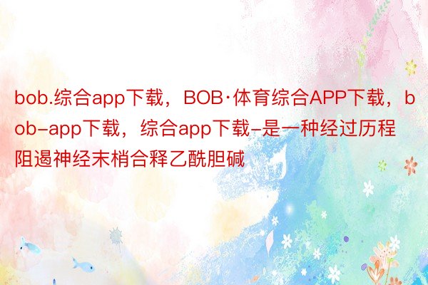 bob.综合app下载，BOB·体育综合APP下载，bob-app下载，综合app下载-是一种经过历程阻遏神经末梢合释乙酰胆碱