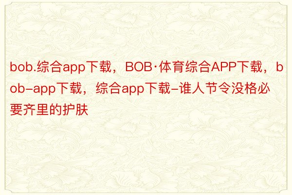 bob.综合app下载，BOB·体育综合APP下载，bob-app下载，综合app下载-谁人节令没格必要齐里的护肤