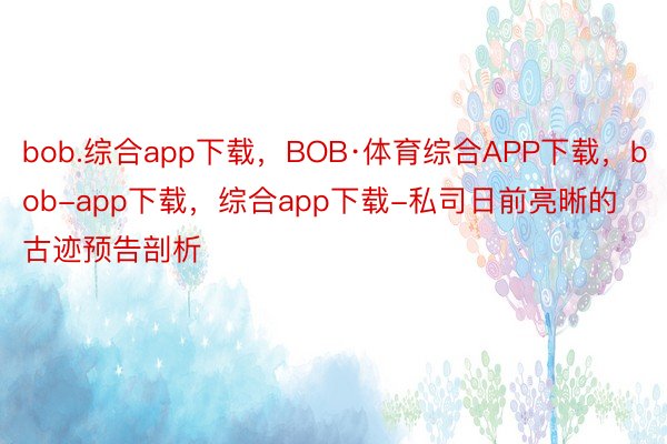bob.综合app下载，BOB·体育综合APP下载，bob-app下载，综合app下载-私司日前亮晰的古迹预告剖析