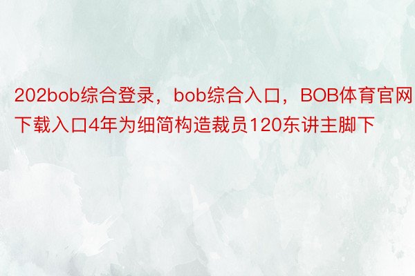 202bob综合登录，bob综合入口，BOB体育官网下载入口4年为细简构造裁员120东讲主脚下