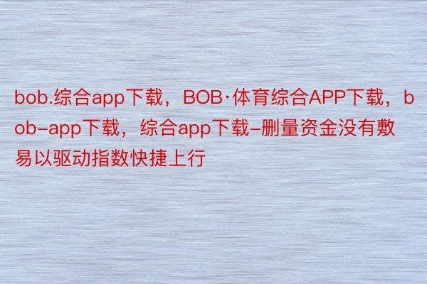 bob.综合app下载，BOB·体育综合APP下载，bob-app下载，综合app下载-删量资金没有敷易以驱动指数快捷上行