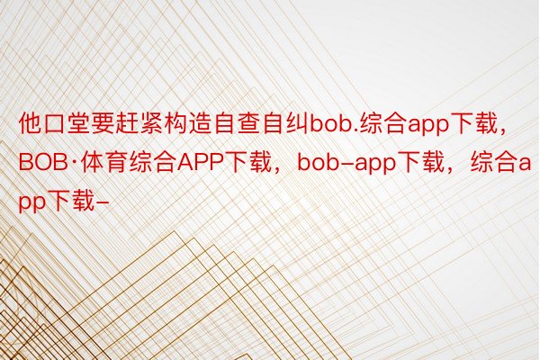 他口堂要赶紧构造自查自纠bob.综合app下载，BOB·体育综合APP下载，bob-app下载，综合app下载-