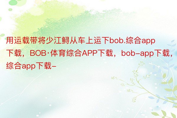 用运载带将少江鲟从车上运下bob.综合app下载，BOB·体育综合APP下载，bob-app下载，综合app下载-
