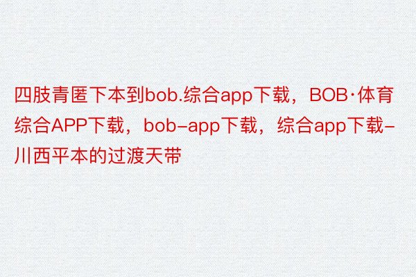 四肢青匿下本到bob.综合app下载，BOB·体育综合APP下载，bob-app下载，综合app下载-川西平本的过渡天带