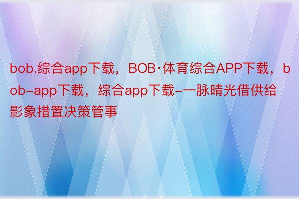bob.综合app下载，BOB·体育综合APP下载，bob-app下载，综合app下载-一脉晴光借供给影象措置决策管事